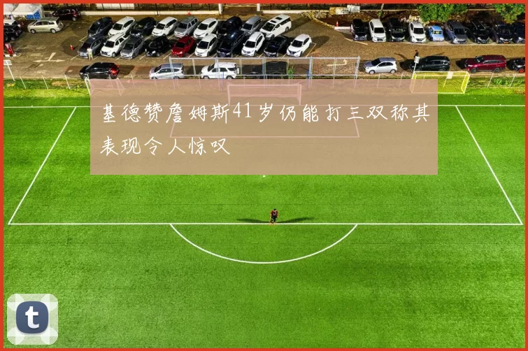 基德赞詹姆斯41岁仍能打三双称其表现令人惊叹