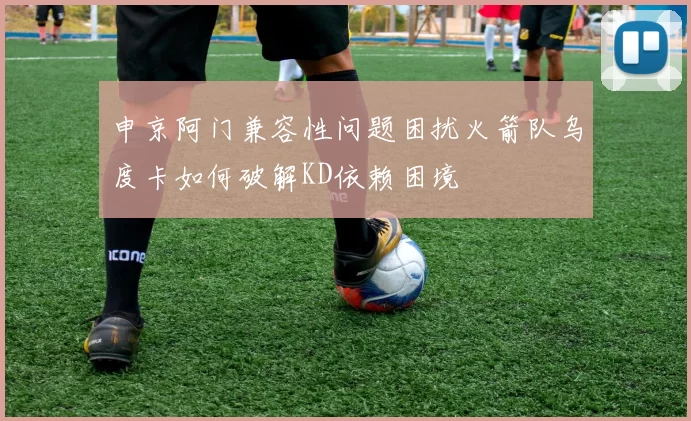申京阿门兼容性问题困扰火箭队乌度卡如何破解KD依赖困境