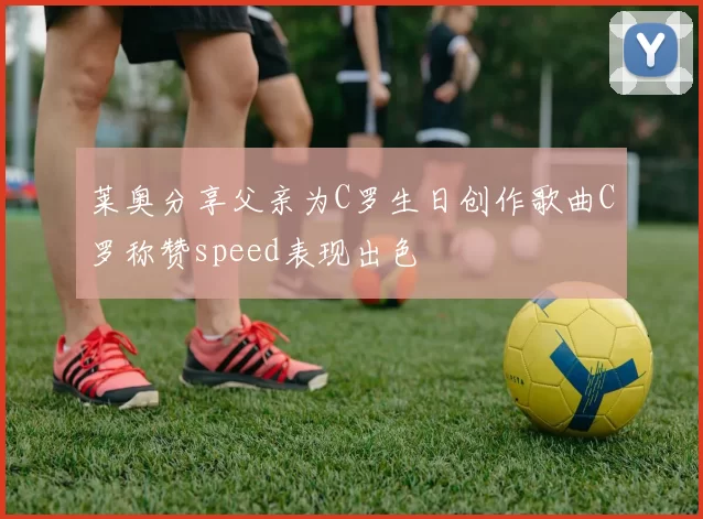 莱奥分享父亲为C罗生日创作歌曲C罗称赞speed表现出色