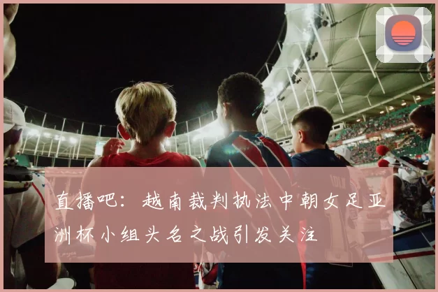 直播吧：越南裁判执法中朝女足亚洲杯小组头名之战引发关注