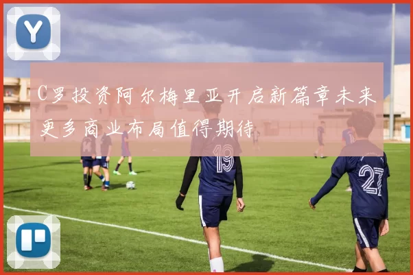 C罗投资阿尔梅里亚开启新篇章未来更多商业布局值得期待