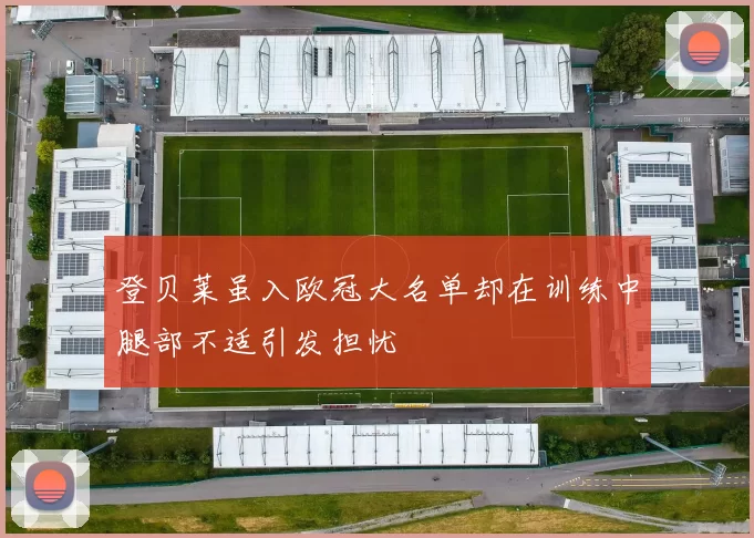 登贝莱虽入欧冠大名单却在训练中腿部不适引发担忧