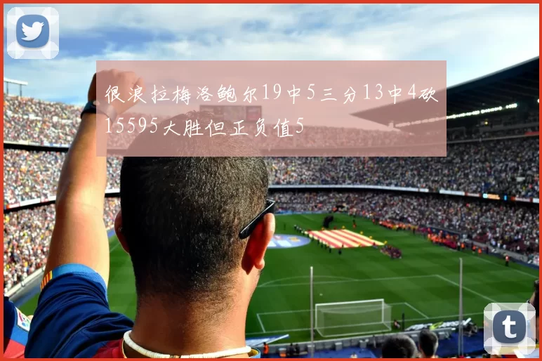 很浪拉梅洛鲍尔19中5三分13中4砍15595大胜但正负值5