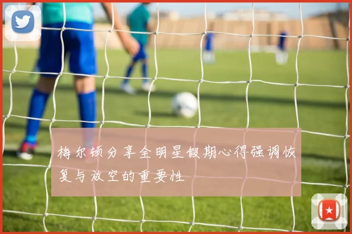 梅尔顿分享全明星假期心得强调恢复与放空的重要性