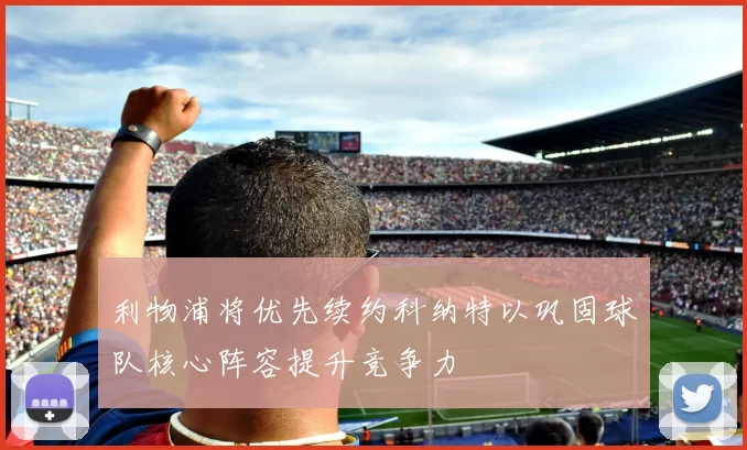利物浦将优先续约科纳特以巩固球队核心阵容提升竞争力