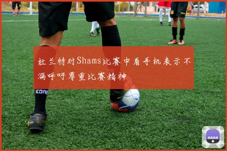 杜兰特对Shams比赛中看手机表示不满呼吁尊重比赛精神