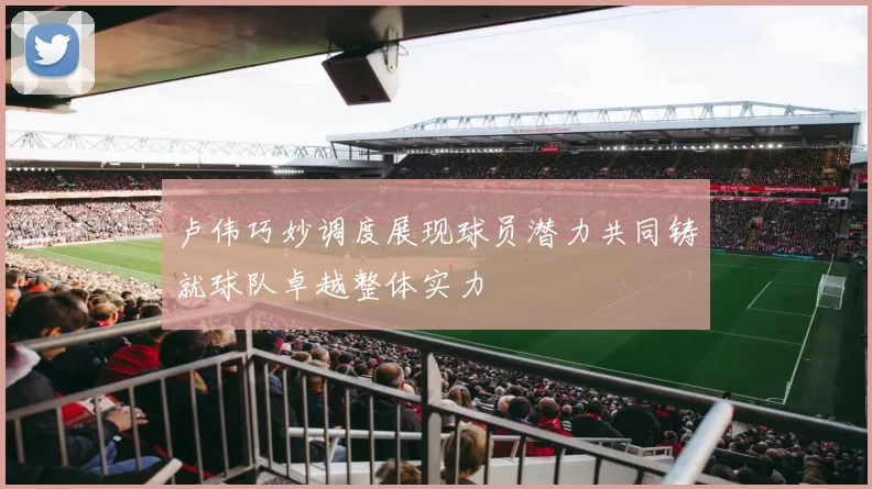 卢伟巧妙调度展现球员潜力共同铸就球队卓越整体实力