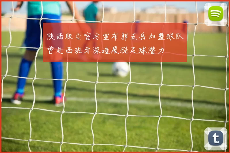 陕西联合官方宣布郭五岳加盟球队曾赴西班牙深造展现足球潜力