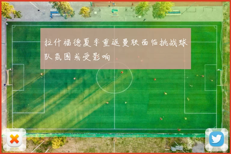 拉什福德夏季重返曼联面临挑战球队氛围或受影响